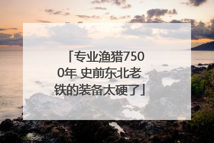专业渔猎7500年 史前东北老铁的装备太硬了