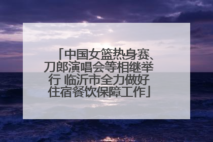 中国女篮热身赛、刀郎演唱会等相继举行 临沂市全力做好住宿餐饮保障工作