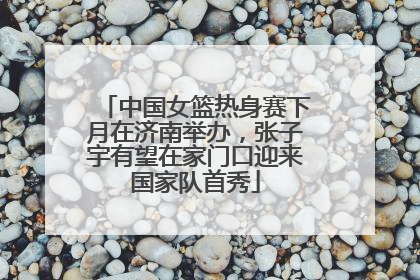 中国女篮热身赛下月在济南举办，张子宇有望在家门口迎来国家队首秀