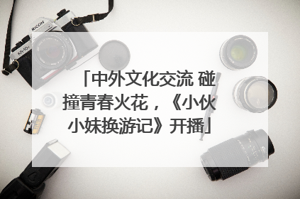 中外文化交流 碰撞青春火花，《小伙小妹换游记》开播