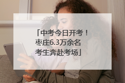 中考今日开考！枣庄6.3万余名考生奔赴考场