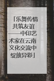 乐舞传情 共筑友谊——中印艺术家在云南文化交流中绽放异彩