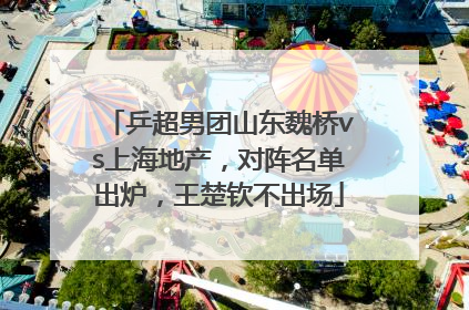 乒超男团山东魏桥vs上海地产，对阵名单出炉，王楚钦不出场