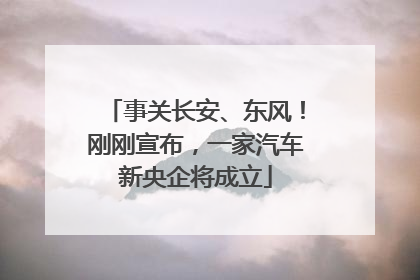 事关长安、东风！刚刚宣布，一家汽车新央企将成立