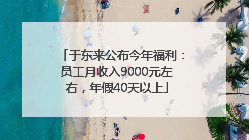 于东来公布今年福利：员工月收入9000元左右，年假40天以上