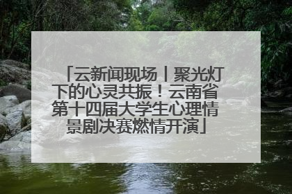 云新闻现场丨聚光灯下的心灵共振！云南省第十四届大学生心理情景剧决赛燃情开演