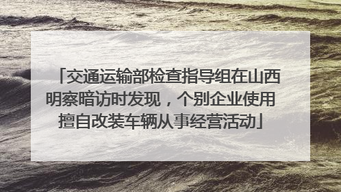 交通运输部检查指导组在山西明察暗访时发现，个别企业使用擅自改装车辆从事经营活动