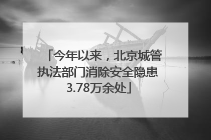今年以来，北京城管执法部门消除安全隐患3.78万余处