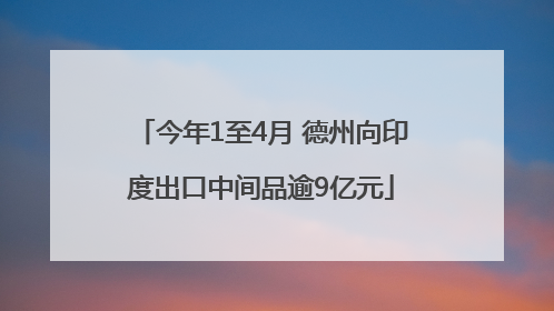 今年1至4月 德州向印度出口中间品逾9亿元