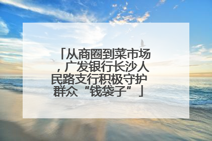 从商圈到菜市场，广发银行长沙人民路支行积极守护群众“钱袋子”