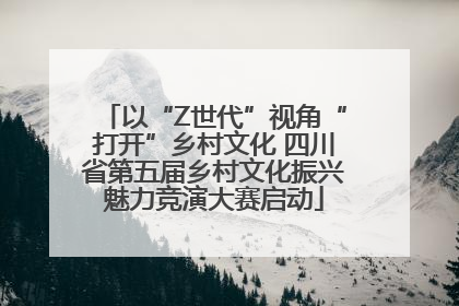 以“Z世代”视角“打开”乡村文化 四川省第五届乡村文化振兴魅力竞演大赛启动
