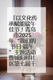 以文化传承赋能端午佳节！青岛市2025年“我们的节日·端午”主题活动暨城阳村社区第七届千人包粽子大赛举办