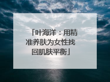 叶海洋：用精准养肤为女性找回肌肤平衡