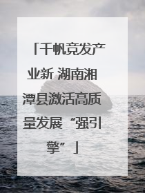 千帆竞发产业新 湖南湘潭县激活高质量发展“强引擎”