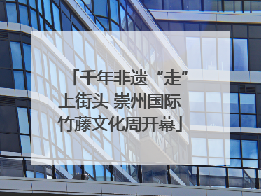 千年非遗“走”上街头 崇州国际竹藤文化周开幕