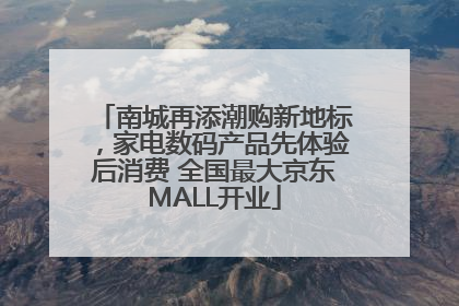 南城再添潮购新地标，家电数码产品先体验后消费 全国最大京东MALL开业