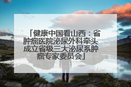 健康中国看山西：省肿瘤医院泌尿外科牵头成立省级三大泌尿系肿瘤专家委员会