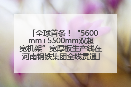全球首条！“5600mm+5500mm双超宽机架”宽厚板生产线在河南钢铁集团全线贯通