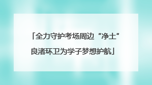 全力守护考场周边“净土” 良渚环卫为学子梦想护航