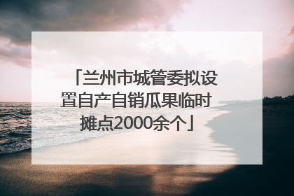 兰州市城管委拟设置自产自销瓜果临时摊点2000余个
