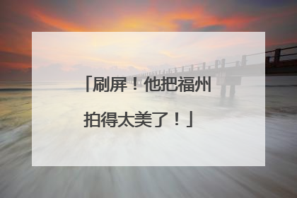 刷屏！他把福州拍得太美了！