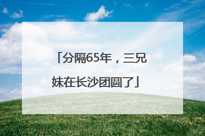 分隔65年，三兄妹在长沙团圆了