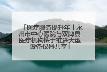 医疗服务提升年丨永州市中心医院与双牌县医疗机构携手推进大型设备仪器共享