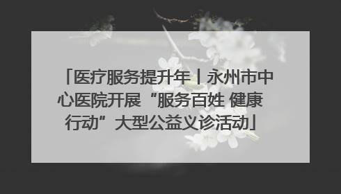 医疗服务提升年丨永州市中心医院开展“服务百姓 健康行动”大型公益义诊活动