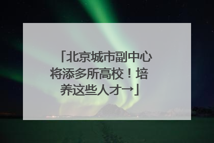 北京城市副中心将添多所高校！培养这些人才→
