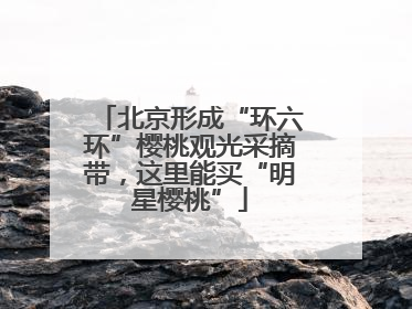 北京形成“环六环”樱桃观光采摘带，这里能买“明星樱桃”