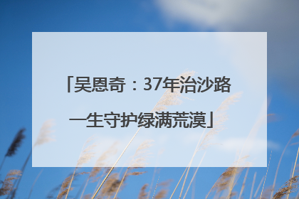 吴恩奇：37年治沙路 一生守护绿满荒漠