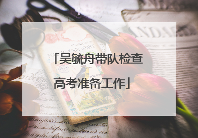 吴毓舟带队检查高考准备工作