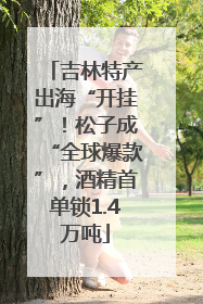 吉林特产出海“开挂”！松子成“全球爆款”，酒精首单锁1.4万吨