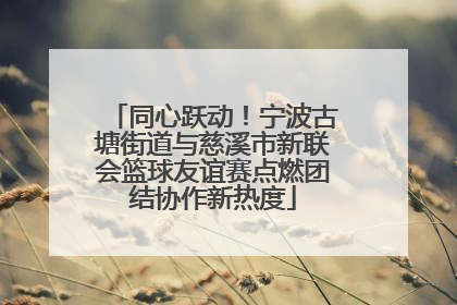 同心跃动！宁波古塘街道与慈溪市新联会篮球友谊赛点燃团结协作新热度