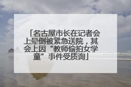 名古屋市长在记者会上晕倒被紧急送院，其会上因“教师偷拍女学童”事件受质询