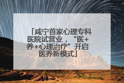 咸宁首家心理专科医院试营业，“医+养+心理治疗”开启医养新模式