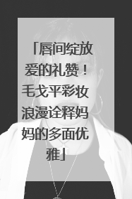 唇间绽放爱的礼赞！毛戈平彩妆浪漫诠释妈妈的多面优雅