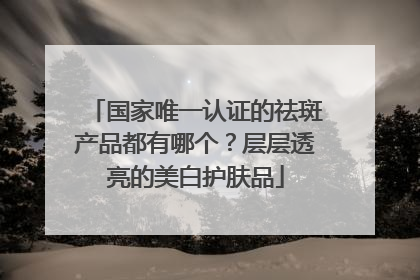 国家唯一认证的祛斑产品都有哪个？层层透亮的美白护肤品