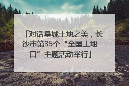 对话星城土地之美，长沙市第35个“全国土地日”主题活动举行