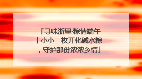 寻味浙里·粽情端午丨小小一枚开化碱水粽，守护那份浓浓乡情