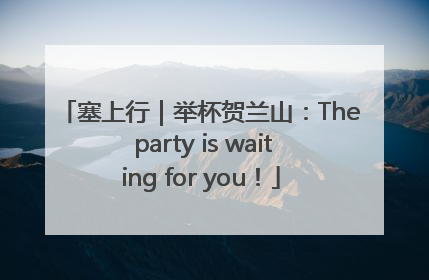 塞上行｜举杯贺兰山：The party is waiting for you！