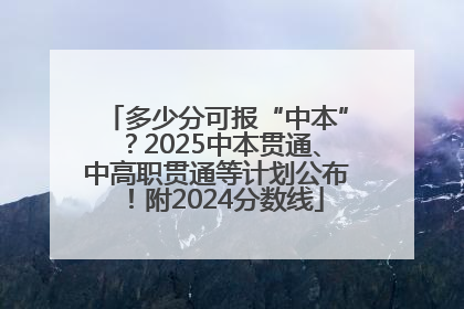 多少分可报“中本”？2025中本贯通、中高职贯通等计划公布！附2024分数线