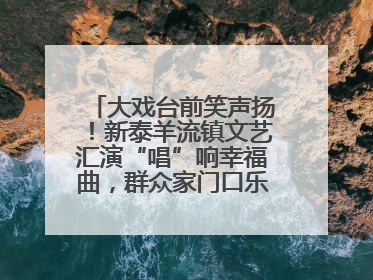 大戏台前笑声扬！新泰羊流镇文艺汇演“唱”响幸福曲，群众家门口乐享“文化大餐”