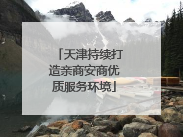 天津持续打造亲商安商优质服务环境