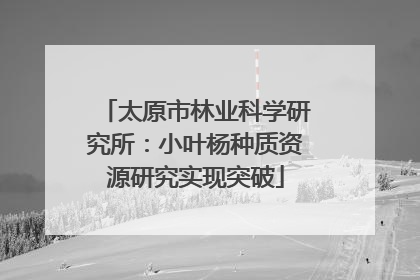 太原市林业科学研究所：小叶杨种质资源研究实现突破