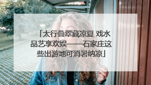 太行叠翠藏凉夏 戏水品艺享欢娱——石家庄这些出游地可消暑纳凉