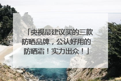 央视最建议买的三款防晒品牌，公认好用的防晒霜！实力出众！