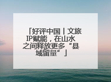 好评中国丨文旅IP赋能，在山水之间释放更多“县域留量”