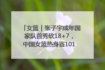 女篮｜张子宇成年国家队首秀砍18+7，中国女篮热身赛101比55大胜波黑