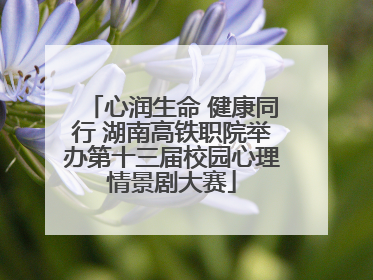 心润生命 健康同行 湖南高铁职院举办第十三届校园心理情景剧大赛